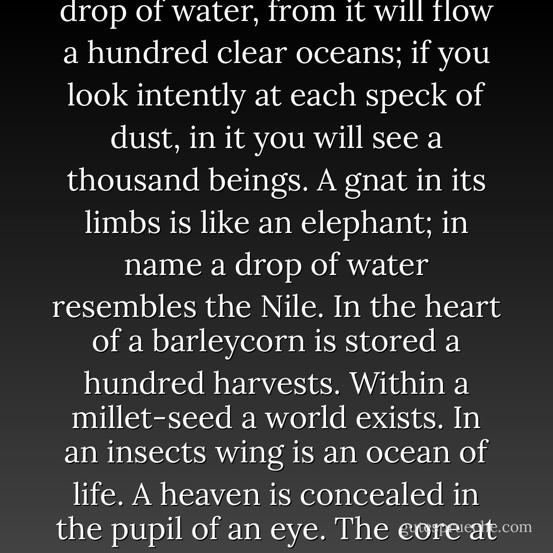 Know the world from end to end is a mirror;<br />in each atom a hundred suns are concealed.<br />If you pierce the heart of a single drop of water,<br />from it will flow a hundred clear oceans;<br />if you look intently at each speck of dust,<br />in it you will see a thousand beings.<br />A gnat in its limbs is like an elephant;<br />in name a drop of water resembles the Nile.<br />In the heart of a barleycorn is stored a hundred harvests.<br />Within a millet-seed a world exists.<br />In an insects wing is an ocean of life.<br />A heaven is concealed in the pupil of an eye.<br />The core at the center of the heart is small,<br />yet the Lord of both worlds will enter there. - Mahmud Shabistari