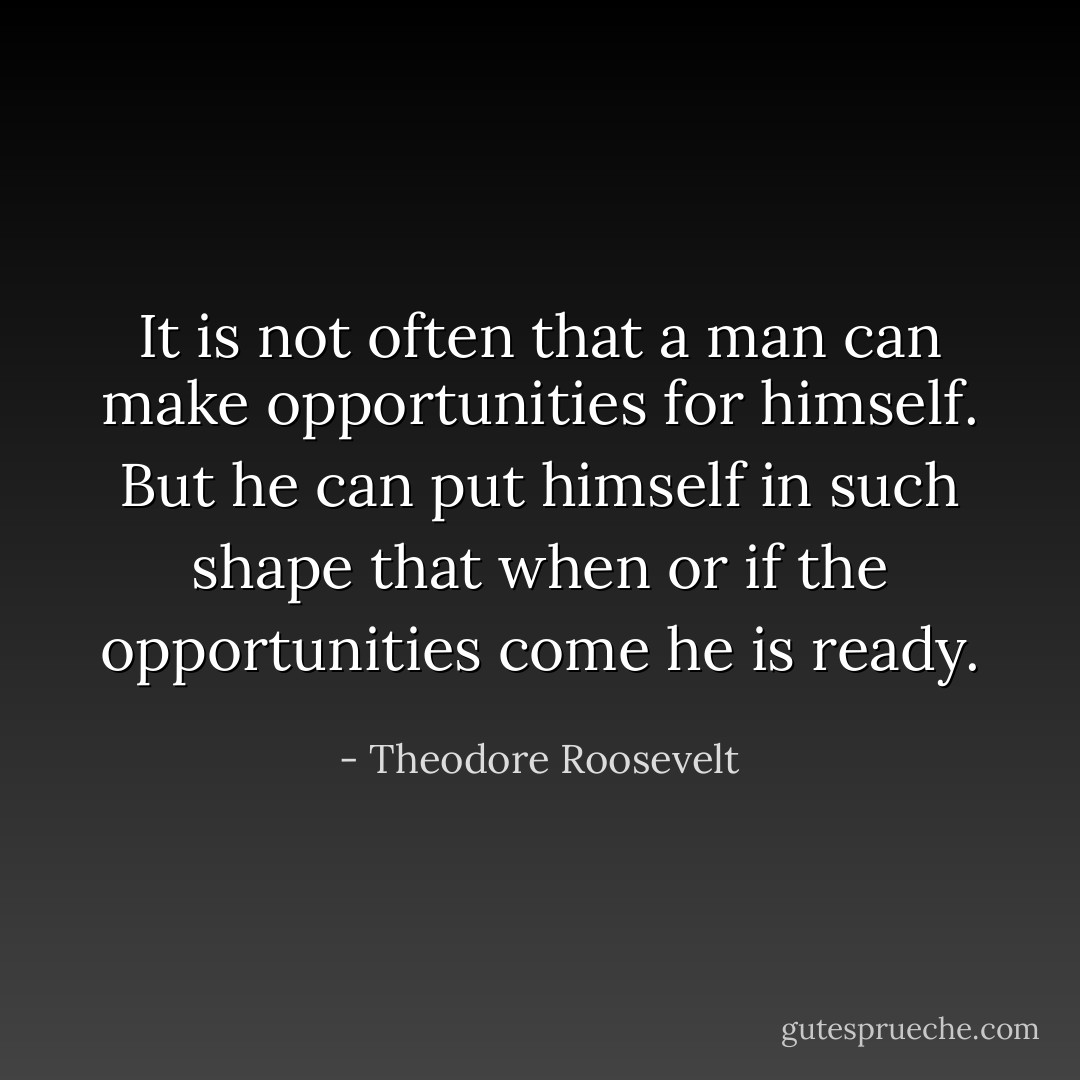It is not often that a man can make opportunities for himself. But he can put himself in such shape that when or if the opportunities come he is ready. - Theodore Roosevelt