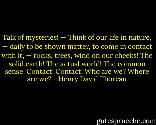 Talk of mysteries! — Think of our life in nature, — daily to be shown matter, to come in contact with it, — rocks, trees, wind on our cheeks! The solid earth! The actual world! The common sense! Contact! Contact! Who are we? Where are we? - Henry David Thoreau