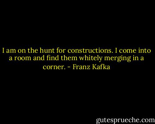 I am on the hunt for constructions. I come into a room and find them whitely merging in a corner. - Franz Kafka