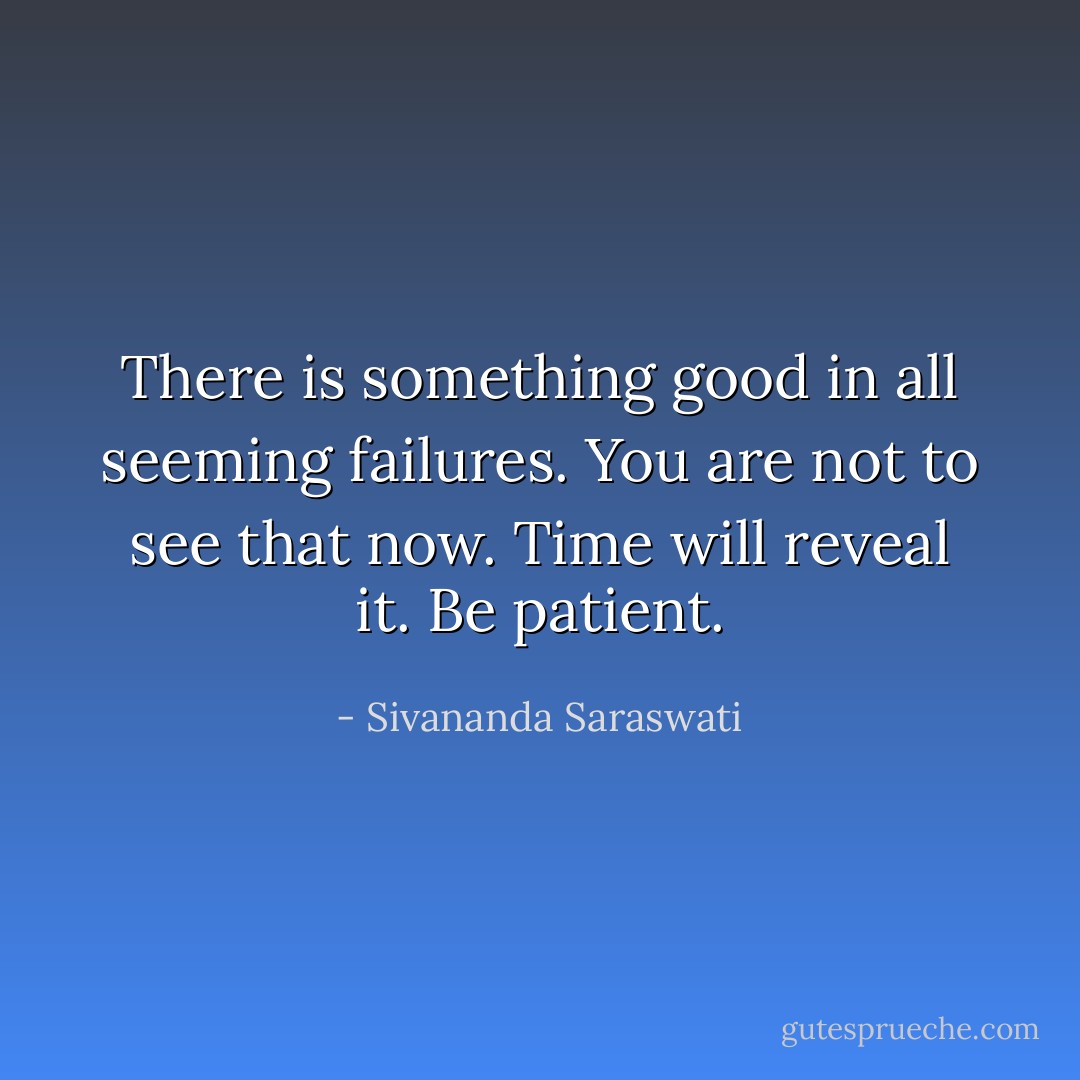 There is something good in all seeming failures. You are not to see that now. Time will reveal it. Be patient. - Sivananda Saraswati