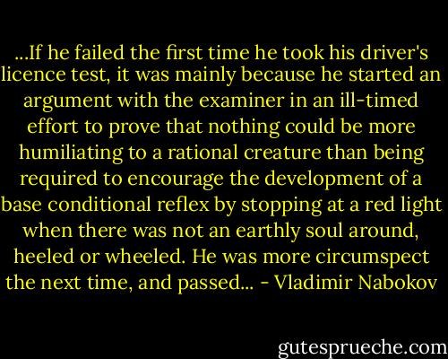 ...If he failed the first time he took his driver's licence test, it was mainly because he started an argument with the examiner in an ill-timed effort to prove that nothing could be more humiliating to a rational creature than being required to encourage the development of a base conditional reflex by stopping at a red light when there was not an earthly soul around, heeled or wheeled. He was more circumspect the next time, and passed... - Vladimir Nabokov