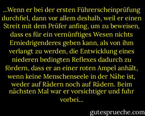 ...Wenn er bei der ersten Führerscheinprüfung durchfiel, dann vor allem deshalb, weil er einen Streit mit dem Prüfer anfing, um zu beweisen, dass es für ein vernünftiges Wesen nichts Erniedrigenderes geben kann, als von ihm verlangt zu werden, die Entwicklung eines niederen bedingten Reflexes dadurch zu fördern, dass er an einer roten Ampel anhält, wenn keine Menschenseele in der Nähe ist, weder auf Rädern noch auf Rädern. Beim nächsten Mal war er vorsichtiger und fuhr vorbei... - Vladimir Nabokov<