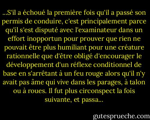 ...S'il a échoué la première fois qu'il a passé son permis de conduire, c'est principalement parce qu'il s'est disputé avec l'examinateur dans un effort inopportun pour prouver que rien ne pouvait être plus humiliant pour une créature rationnelle que d'être obligé d'encourager le développement d'un réflexe conditionnel de base en s'arrêtant à un feu rouge alors qu'il n'y avait pas âme qui vive dans les parages, à talon ou à roues. Il fut plus circonspect la fois suivante, et passa... - Vladimir Nabokov