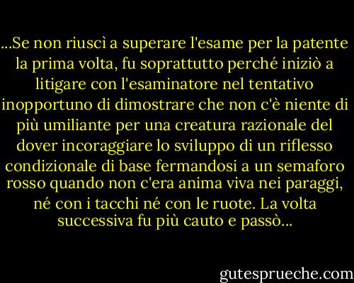 ...Se non riuscì a superare l'esame per la patente la prima volta, fu soprattutto perché iniziò a litigare con l'esaminatore nel tentativo inopportuno di dimostrare che non c'è niente di più umiliante per una creatura razionale del dover incoraggiare lo sviluppo di un riflesso condizionale di base fermandosi a un semaforo rosso quando non c'era anima viva nei paraggi, né con i tacchi né con le ruote. La volta successiva fu più cauto e passò... - Vladimir Nabokov