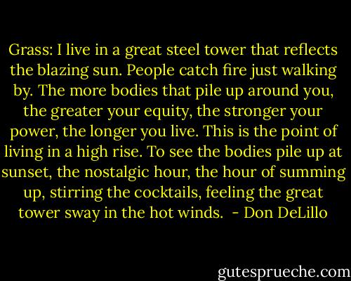 Grass: I live in a great steel tower that reflects the blazing sun. People catch fire just walking by. The more bodies that pile up around you, the greater your equity, the stronger your power, the longer you live. This is the point of living in a high rise. To see the bodies pile up at sunset, the nostalgic hour, the hour of summing up, stirring the cocktails, feeling the great tower sway in the hot winds.  - Don DeLillo