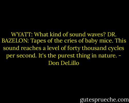 WYATT: What kind of sound waves?<br />DR. BAZELON: Tapes of the cries of baby mice. This sound reaches a level of forty thousand cycles per second. It's the purest thing in nature. - Don DeLillo