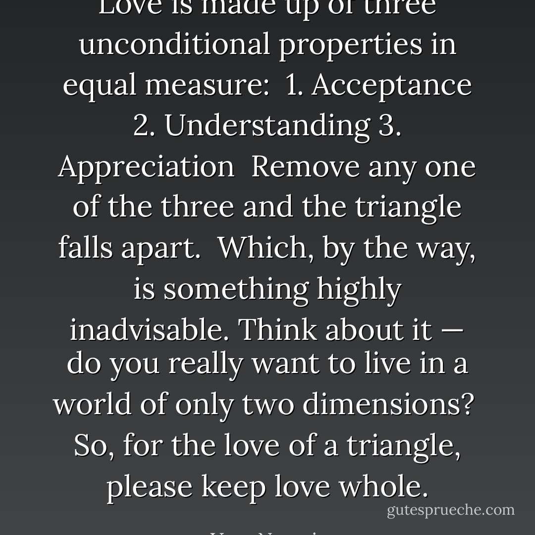 Love is made up of three unconditional properties in equal measure:<br /><br />1. Acceptance<br />2. Understanding<br />3. Appreciation<br /><br />Remove any one of the three and the triangle falls apart.<br /><br />Which, by the way, is something highly inadvisable. Think about it — do you really want to live in a world of only two dimensions?<br /><br />So, for the love of a triangle, please keep love whole. - Vera Nazarian