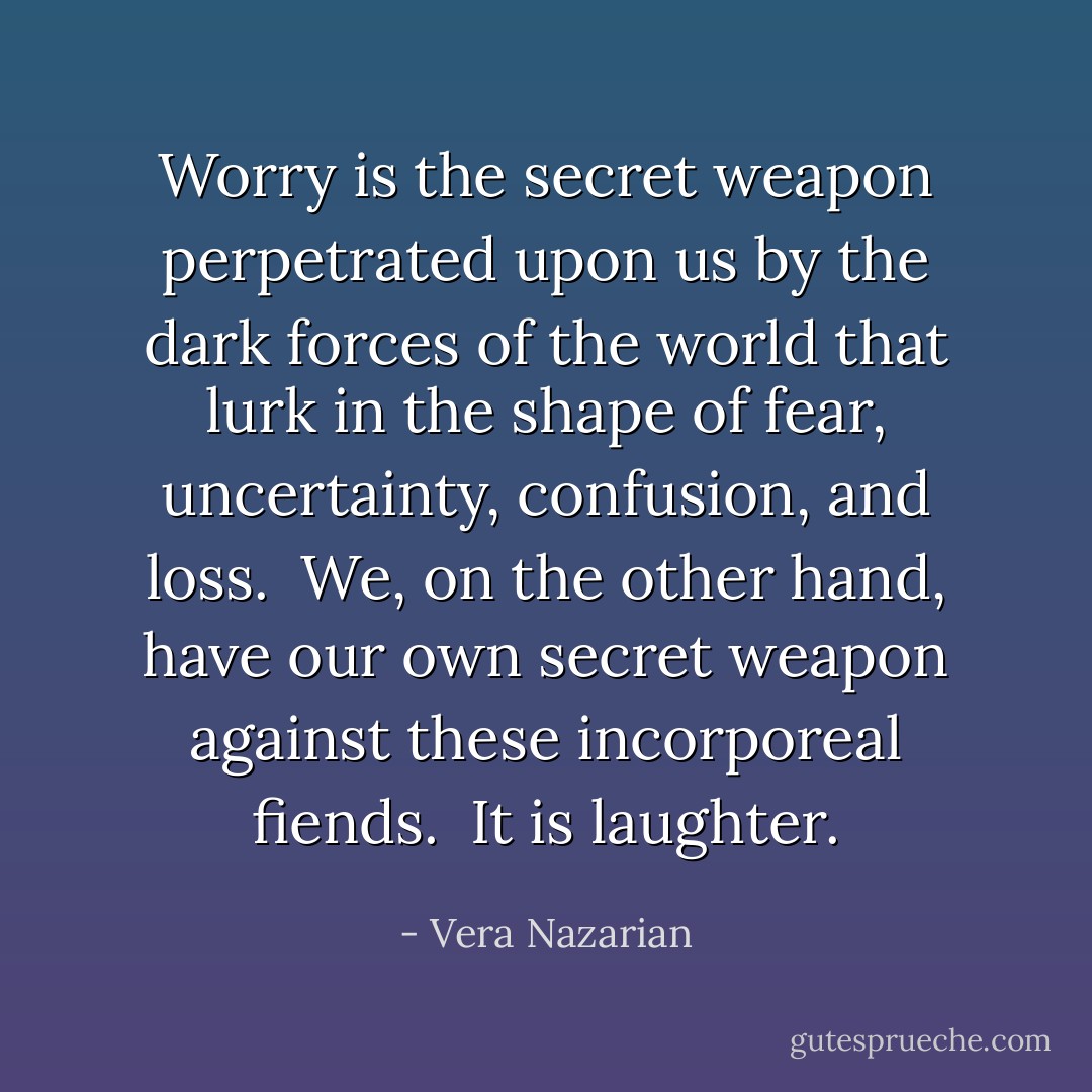 Worry is the secret weapon perpetrated upon us by the dark forces of the world that lurk in the shape of fear, uncertainty, confusion, and loss.<br /><br />We, on the other hand, have our own secret weapon against these incorporeal fiends.<br /><br />It is laughter. - Vera Nazarian