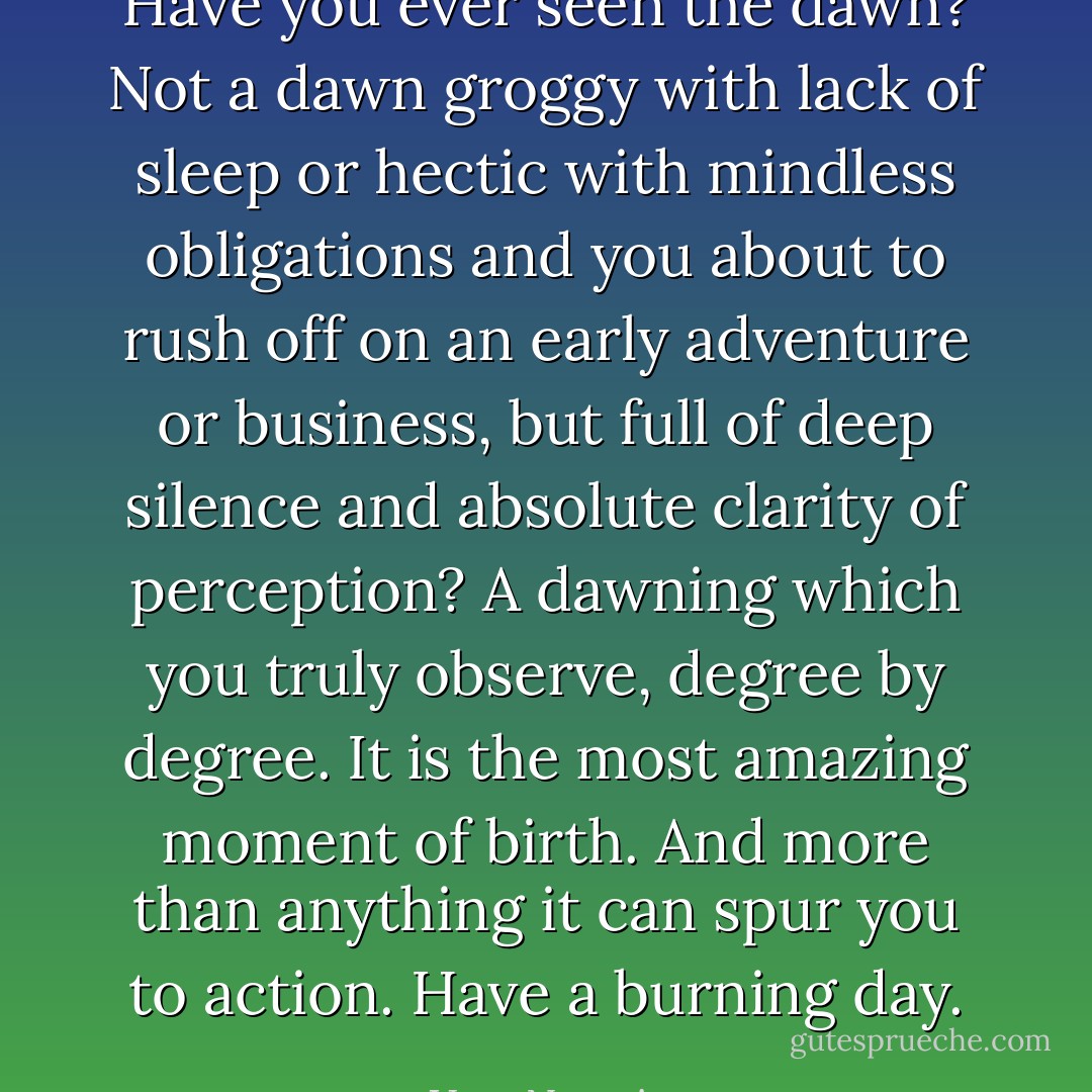 Have you ever seen the dawn? Not a dawn groggy with lack of sleep or hectic with mindless obligations and you about to rush off on an early adventure or business, but full of deep silence and absolute clarity of perception? A dawning which you truly observe, degree by degree. It is the most amazing moment of birth. And more than anything it can spur you to action. Have a burning day. - Vera Nazarian
