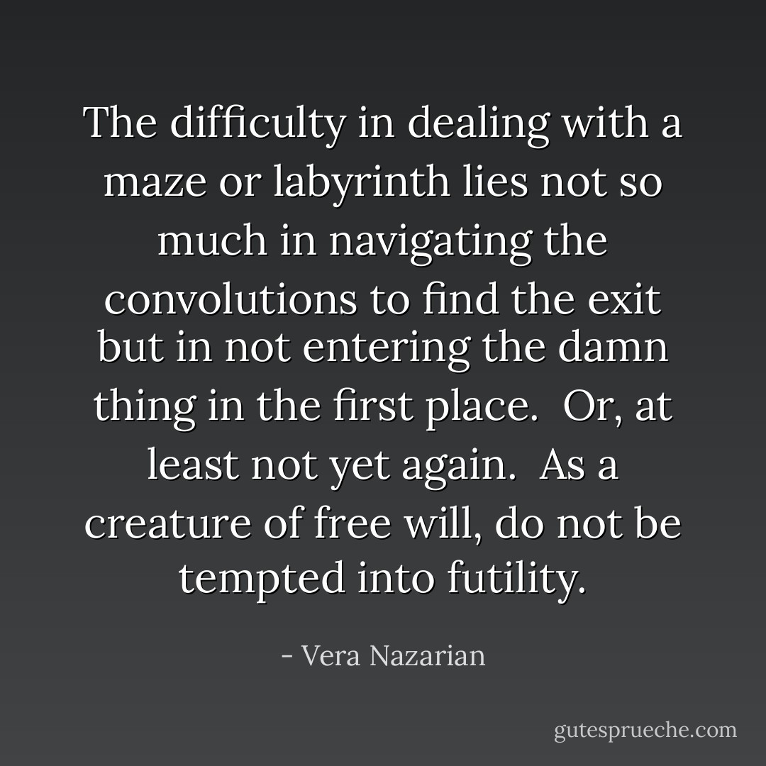 The difficulty in dealing with a maze or labyrinth lies not so much in navigating the convolutions to find the exit but in <i>not entering</i> the damn thing in the first place.<br /><br />Or, at least not yet again.<br /><br />As a creature of free will, do not be tempted into futility. - Vera Nazarian
