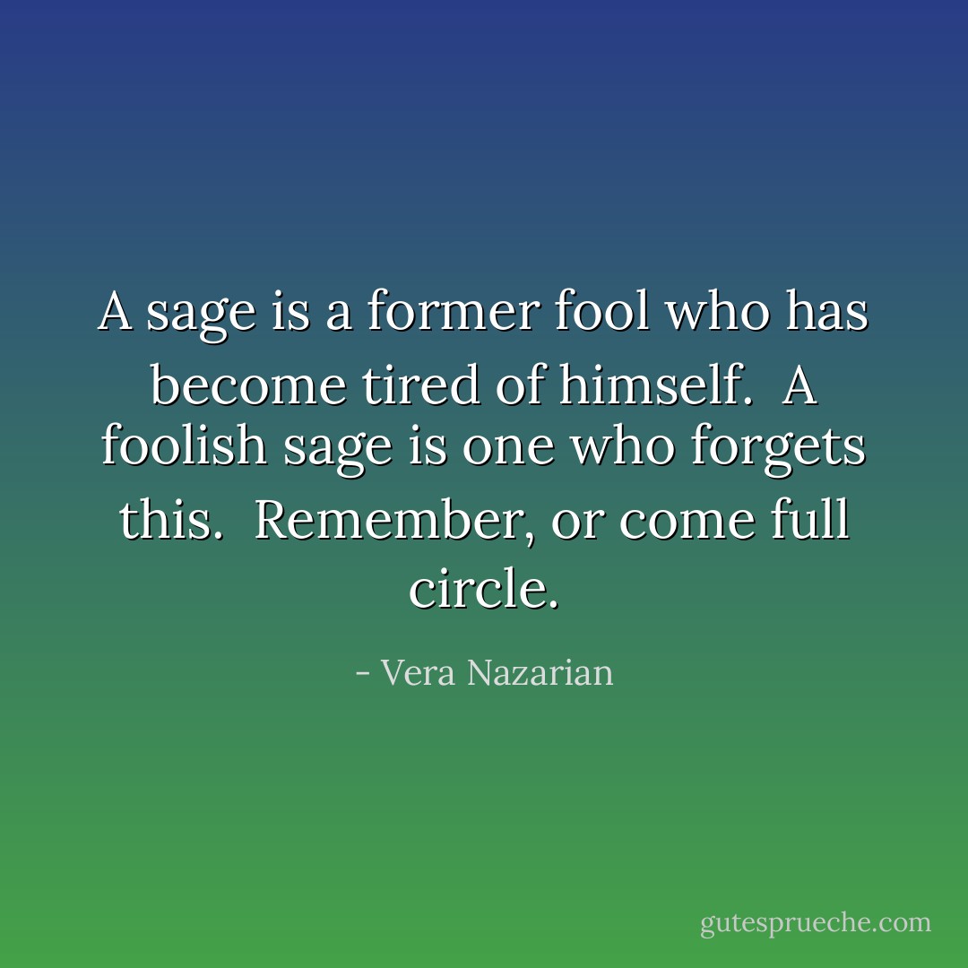 A sage is a former fool who has become tired of himself.<br /><br />A foolish sage is one who forgets this.<br /><br />Remember, or come full circle. - Vera Nazarian