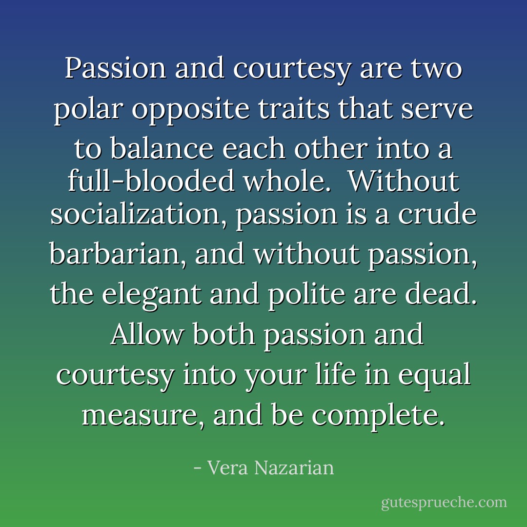 Passion and courtesy are two polar opposite traits that serve to balance each other into a full-blooded whole.<br /><br />Without socialization, passion is a crude barbarian, and without passion, the elegant and polite are dead.<br /><br />Allow both passion and courtesy into your life in equal measure, and be complete. - Vera Nazarian