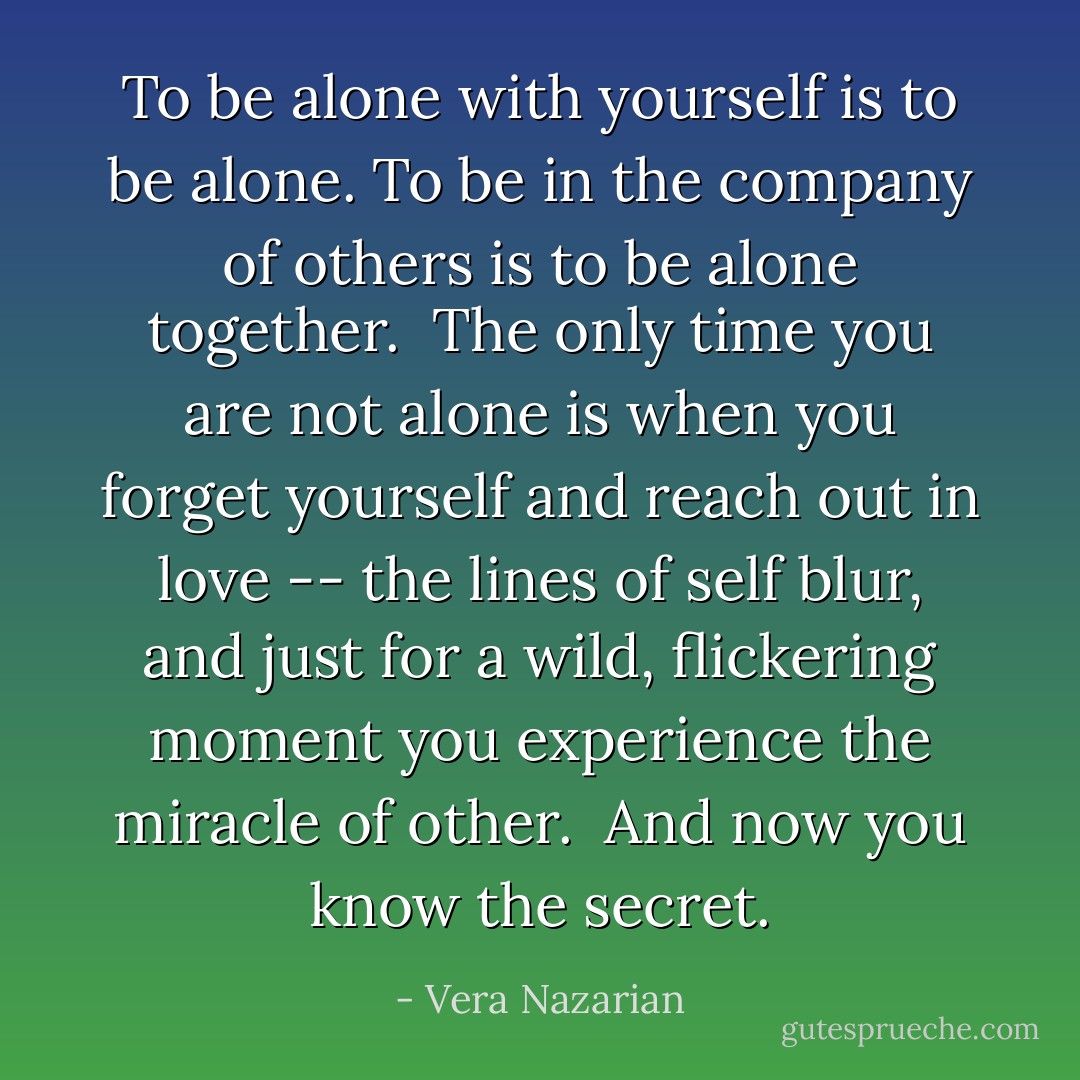 To be alone with yourself is to be alone. To be in the company of others is to be alone together.<br /><br />The only time you are not alone is when you forget yourself and reach out in love -- the lines of self blur, and just for a wild, flickering moment you experience the miracle of <i>other</i>.<br /><br />And now you know the secret. - Vera Nazarian