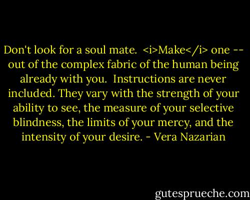Don't look for a soul mate.<br /><br /><i>Make</i> one -- out of the complex fabric of the human being already with you.<br /><br />Instructions are never included. They vary with the strength of your ability to see, the measure of your selective blindness, the limits of your mercy, and the intensity of your desire. - Vera Nazarian