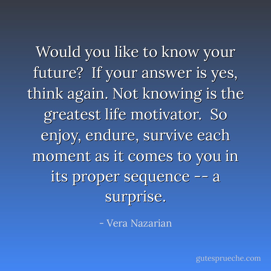 Would you like to know your future?<br /><br />If your answer is yes, think again. Not knowing is the greatest life motivator.<br /><br />So enjoy, endure, survive each moment as it comes to you in its proper sequence -- a surprise. - Vera Nazarian