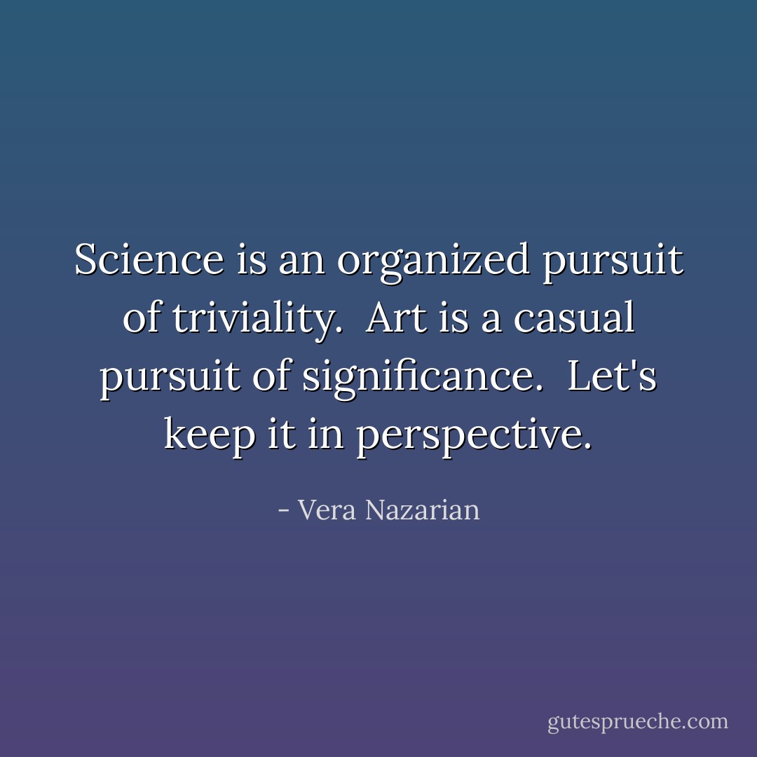 Science is an organized pursuit of triviality.<br /><br />Art is a casual pursuit of significance.<br /><br />Let's keep it in perspective. - Vera Nazarian