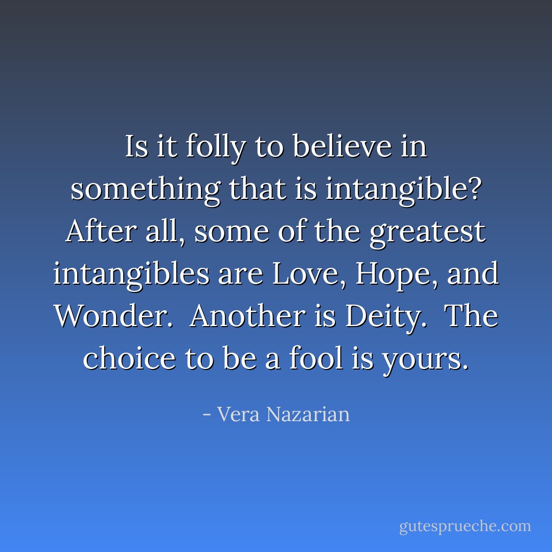 Is it folly to believe in something that is intangible? After all, some of the greatest intangibles are Love, Hope, and Wonder.<br /><br />Another is Deity.<br /><br />The choice to be a fool is yours. - Vera Nazarian