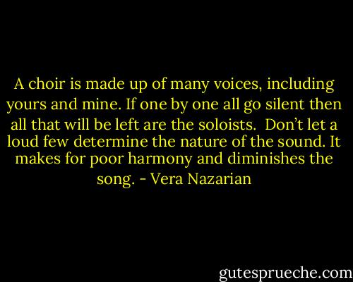 A choir is made up of many voices, including yours and mine. If one by one all go silent then all that will be left are the soloists.<br /><br />Don’t let a loud few determine the nature of the sound. It makes for poor harmony and diminishes the song. - Vera Nazarian