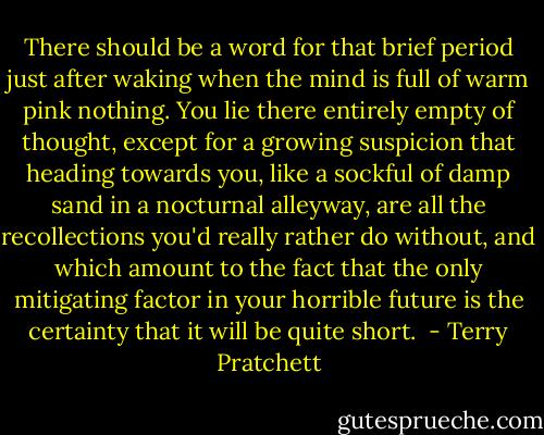 There should be a word for that brief period just after waking when the mind is full of warm pink nothing. You lie there entirely empty of thought, except for a growing suspicion that heading towards you, like a sockful of damp sand in a nocturnal alleyway, are all the recollections you'd really rather do without, and which amount to the fact that the only mitigating factor in your horrible future is the certainty that it will be quite short.  - Terry Pratchett
