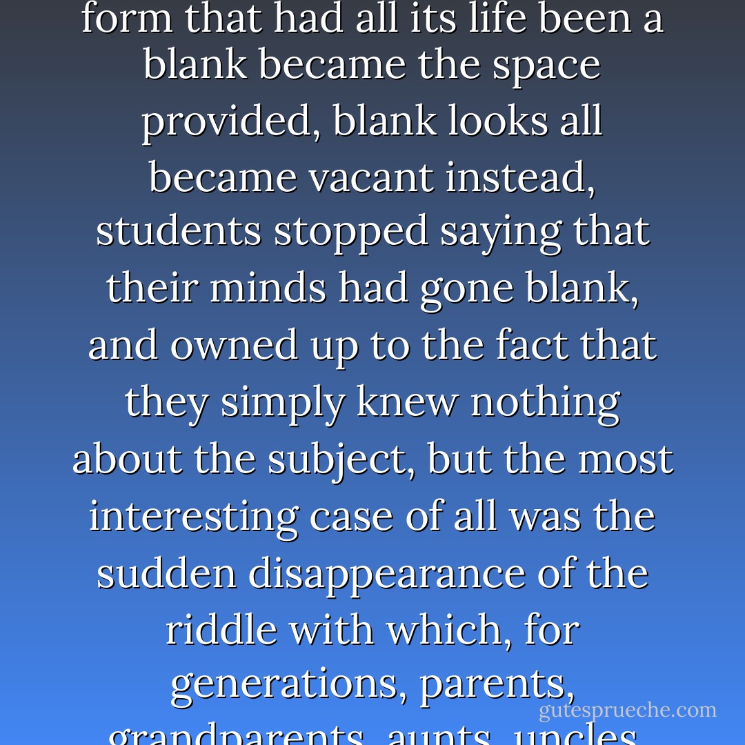 As the days passed, it became noticeable, in a way that was, at first, imperceptible, that the word blank, as if it had suddenly become obscene or rude, was falling into disuse, that people would employ all kinds of evasions and periphrases to replace it. A blank piece of paper, for example, would be described instead as virgin, a blank on a form that had all its life been a blank became the space provided, blank looks all became vacant instead, students stopped saying that their minds had gone blank, and owned up to the fact that they simply knew nothing about the subject, but the most interesting case of all was the sudden disappearance of the riddle with which, for generations, parents, grandparents, aunts, uncles and neighbors had sought to stimulate the intelligence and deductive powers of children, You can fill me in, draw me and fire me, what am I, and people, reluctant to elicit the word blank from innocent children, justified this by saying that the riddle was far too difficult for those with limited experience of the world. - José Saramago