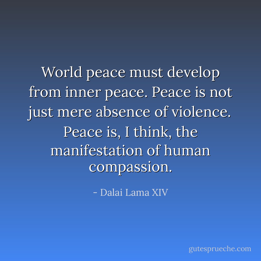 World peace must develop from inner peace. Peace is not just mere absence of violence. Peace is, I think, the manifestation of human compassion. - Dalai Lama XIV