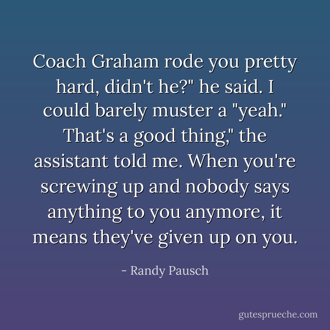 Coach Graham rode you pretty hard, didn't he?" he said.<br />I could barely muster a "yeah."<br />That's a good thing," the assistant told me. When you're screwing up and nobody says anything to you anymore, it means they've given up on you. - Randy Pausch