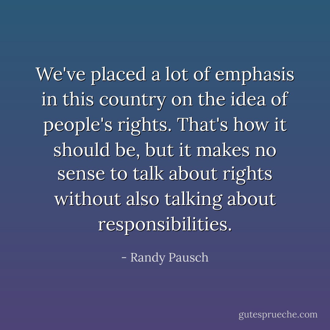 We've placed a lot of emphasis in this country on the idea of people's rights. That's how it should be, but it makes no sense to talk about rights without also talking about responsibilities. - Randy Pausch
