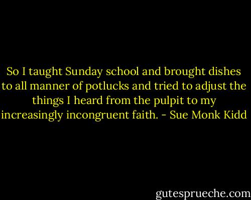 So I taught Sunday school and brought dishes to all manner of potlucks and tried to adjust the things I heard from the pulpit to my increasingly incongruent faith. - Sue Monk Kidd