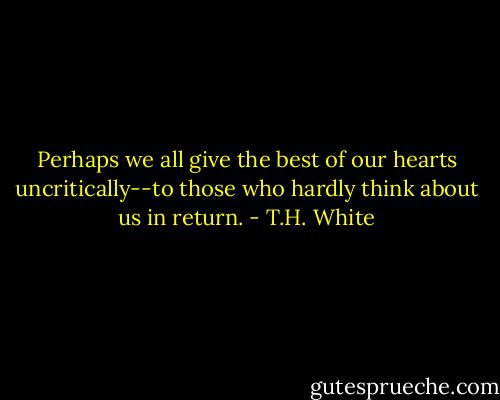 Perhaps we all give the best of our hearts uncritically--to those who hardly think about us in return. - T.H. White
