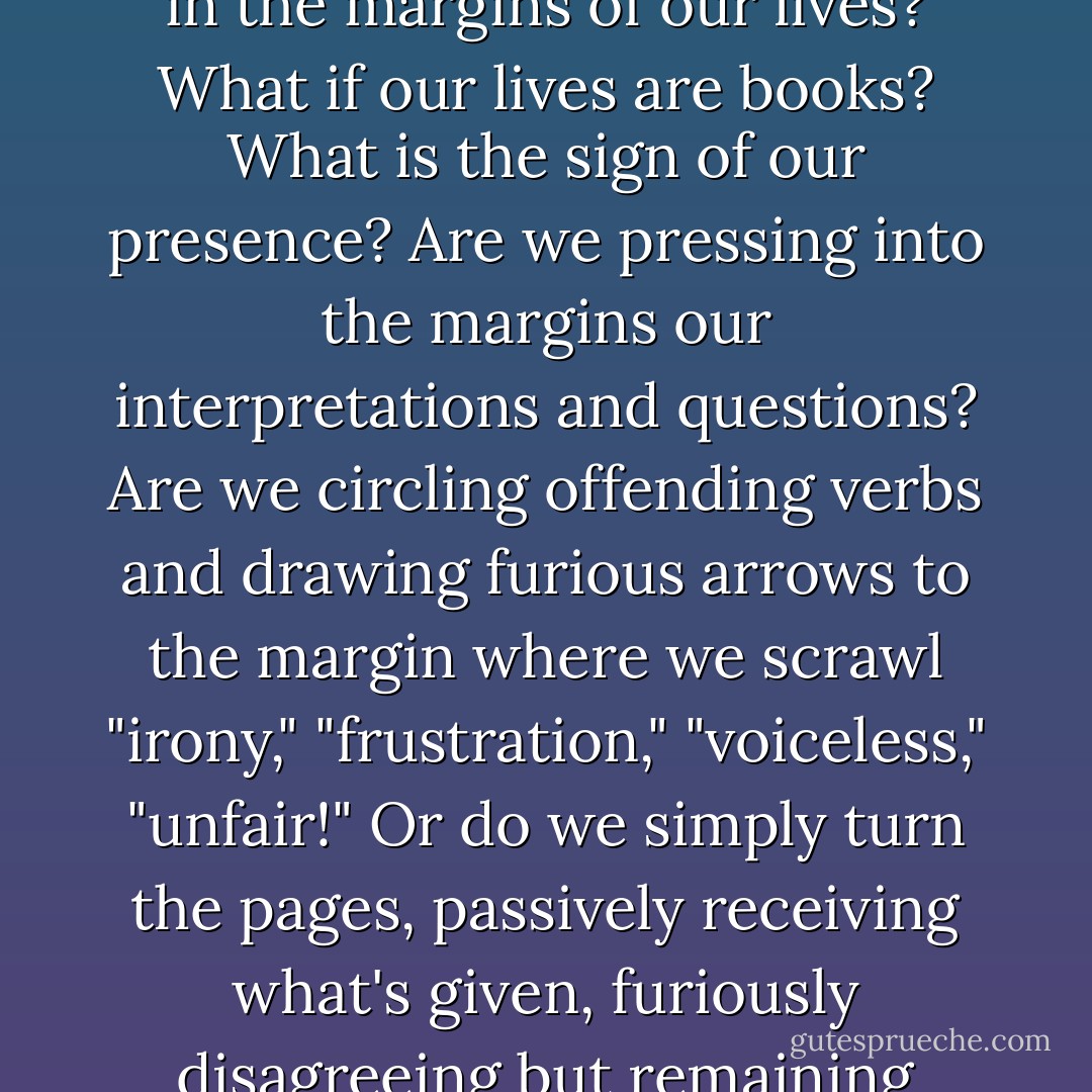 Instead of a book, what if we're actually writing (or not writing) in the margins of our lives? What if our lives are books? What is the sign of our presence? Are we pressing into the margins our interpretations and questions? Are we circling offending verbs and drawing furious arrows to the margin where we scrawl "irony," "frustration," "voiceless," "unfair!" Or do we simply turn the pages, passively receiving what's given, furiously disagreeing but remaining silent about it? - Patti Digh