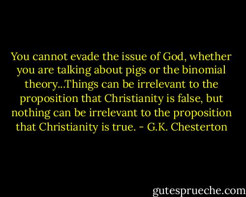 You cannot evade the issue of God, whether you are talking about pigs or the binomial theory...Things can be irrelevant to the proposition that Christianity is false, but nothing can be irrelevant to the proposition that Christianity is true. - G.K. Chesterton