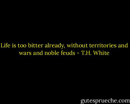 Life is too bitter already, without territories and wars and noble feuds - T.H. White