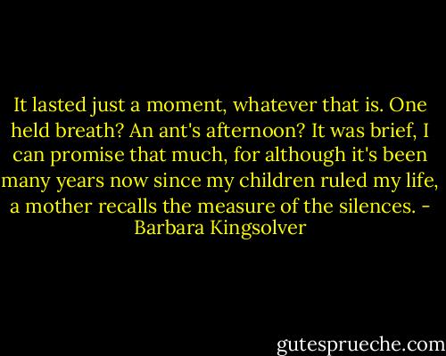 It lasted just a moment, whatever that is. One held breath? An ant's afternoon? It was brief, I can promise that much, for although it's been many years now since my children ruled my life, a mother recalls the measure of the silences. - Barbara Kingsolver