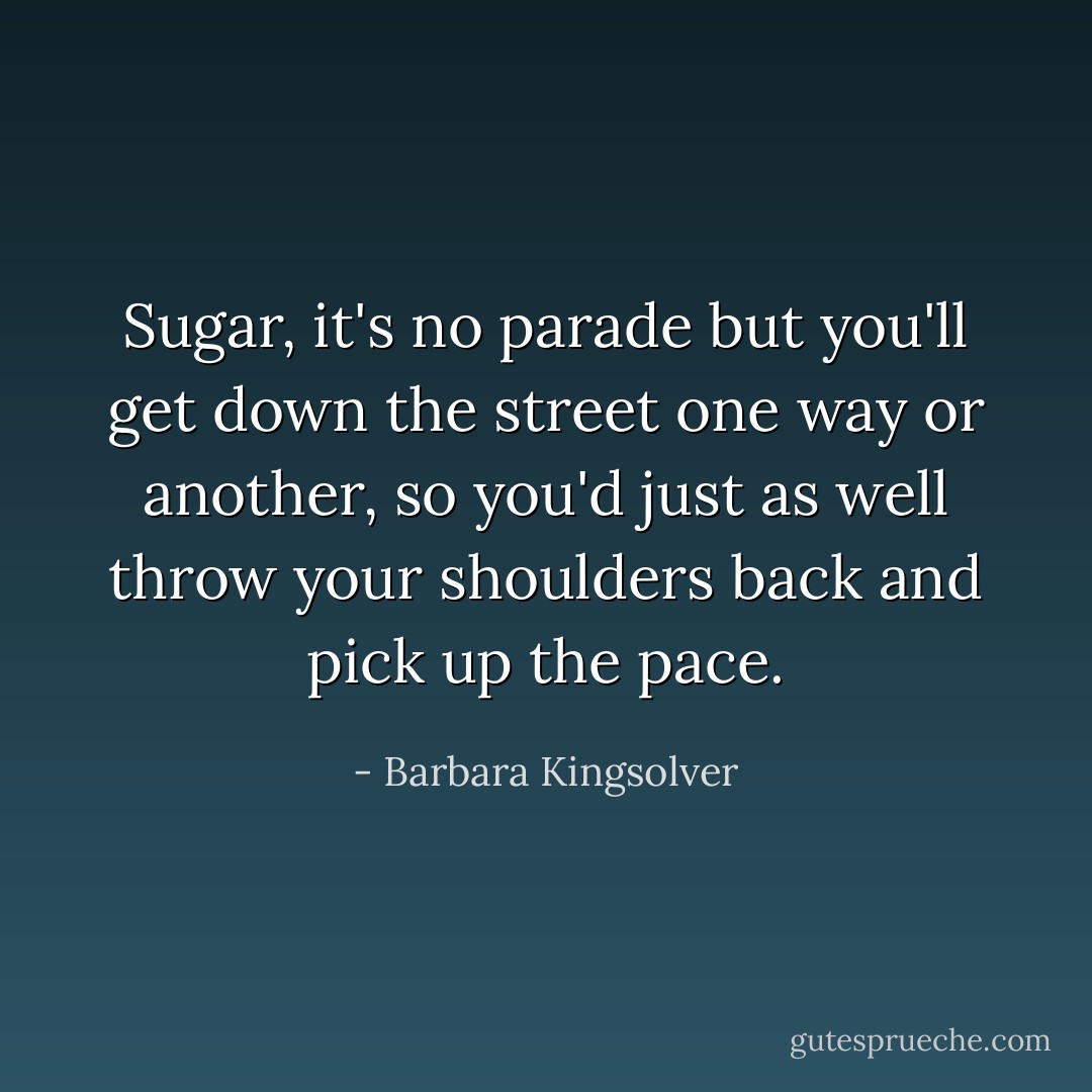 Sugar, it's no parade but you'll get down the street one way or another, so you'd just as well throw your shoulders back and pick up the pace. - Barbara Kingsolver