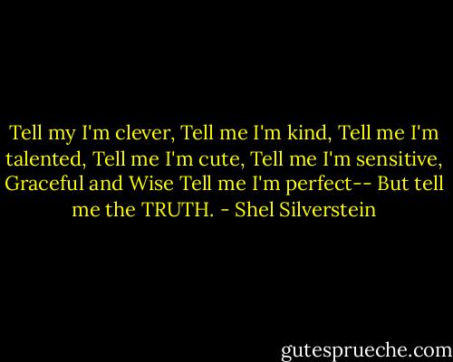 Tell my I'm clever,<br />Tell me I'm kind,<br />Tell me I'm talented,<br />Tell me I'm cute,<br />Tell me I'm sensitive,<br />Graceful and Wise<br />Tell me I'm perfect--<br />But tell me the TRUTH. - Shel Silverstein