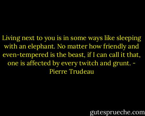 Living next to you is in some ways like sleeping with an elephant. No matter how friendly and even-tempered is the beast, if I can call it that, one is affected by every twitch and grunt. - Pierre Trudeau