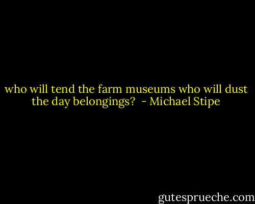 who will tend the farm museums who will dust the day belongings?  - Michael Stipe