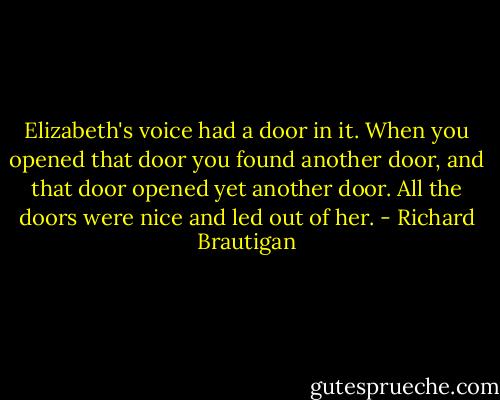 Elizabeth's voice had a door in it. When you opened that door you found another door, and that door opened yet another door. All the doors were nice and led out of her. - Richard Brautigan