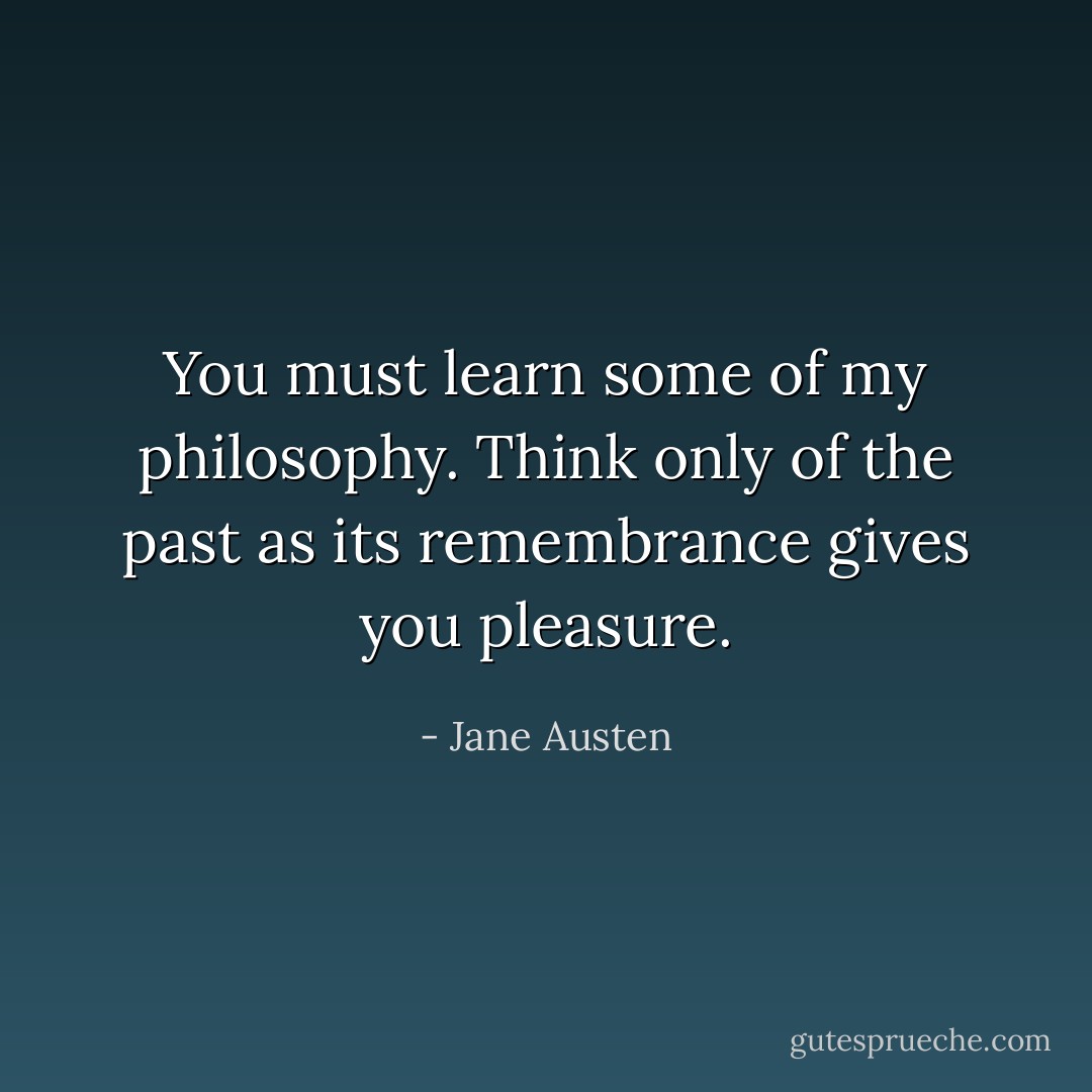 You must learn some of my philosophy. Think only of the past as its remembrance gives you pleasure. - Jane Austen