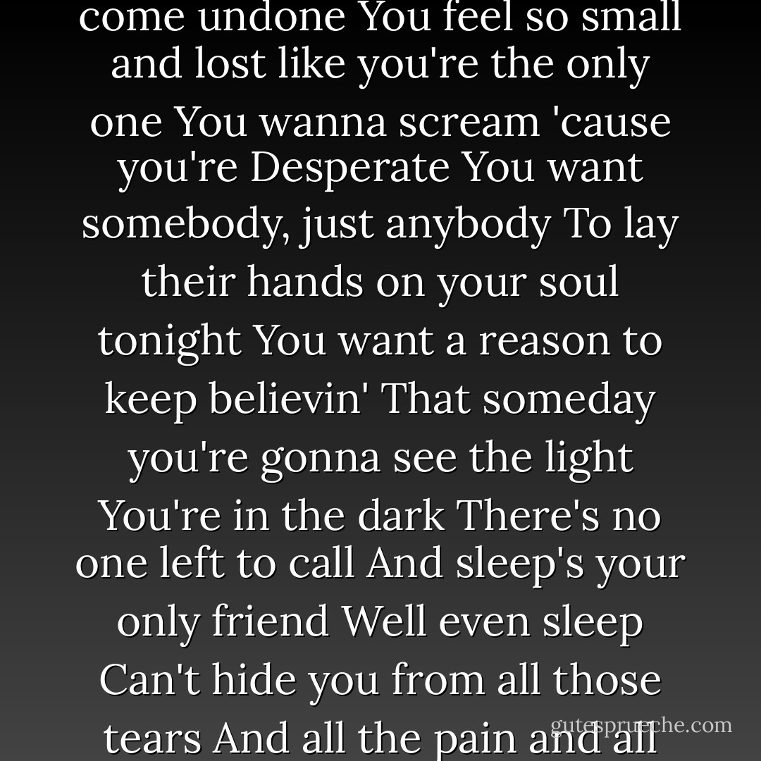 You're reaching out<br />And no one hears you cry<br />You're freaking out again<br />'Cause all your fears<br />Remind you another dream has come undone<br />You feel so small and lost like you're the only one<br />You wanna scream 'cause you're<br />Desperate<br />You want somebody, just anybody<br />To lay their hands on your soul tonight<br />You want a reason to keep believin'<br />That someday you're gonna see the light<br />You're in the dark<br />There's no one left to call<br />And sleep's your only friend<br />Well even sleep<br />Can't hide you from all those tears<br />And all the pain and all the days<br />You wasted pushin' them away<br />It's your life, it's time you face it  - David Archuleta