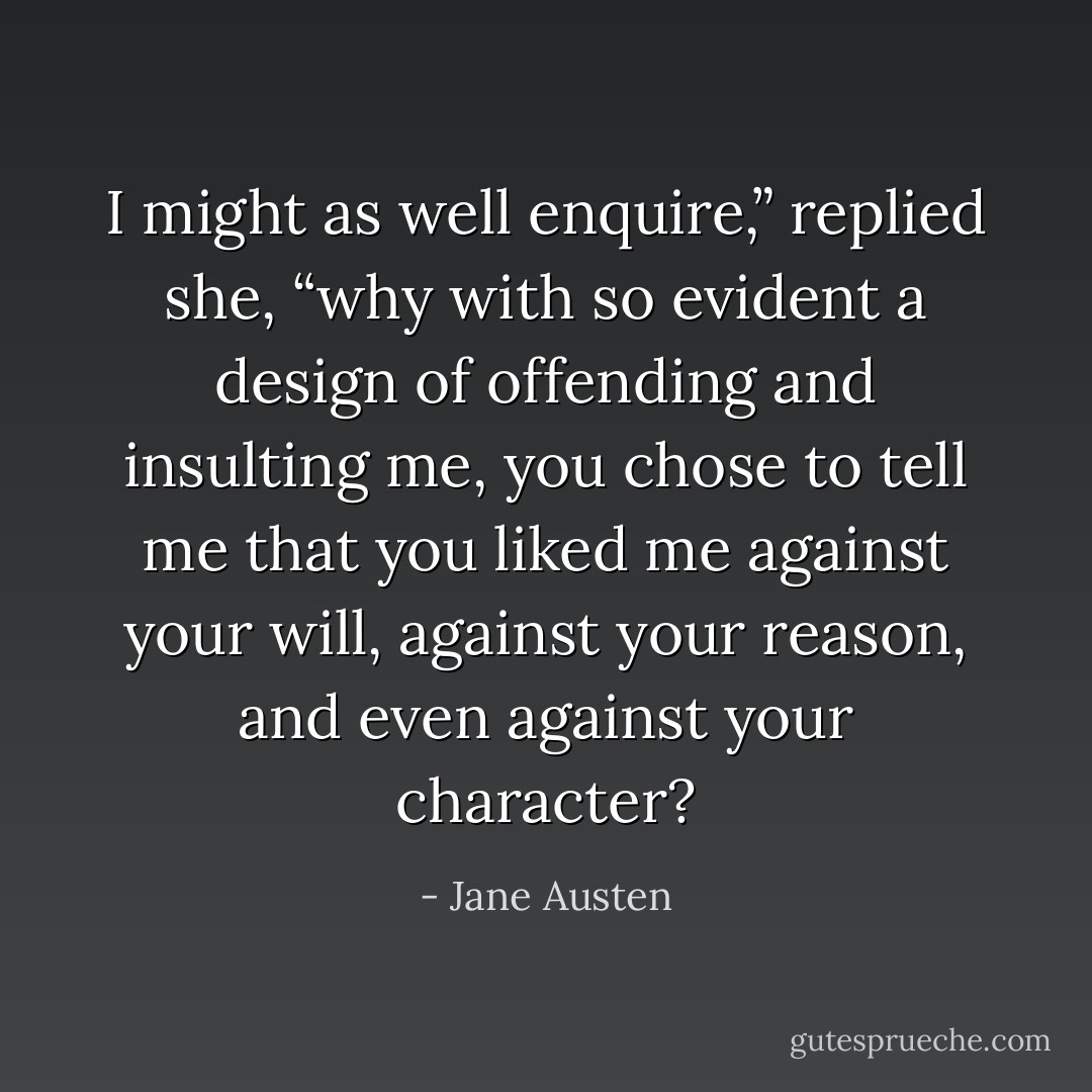 I might as well enquire,” replied she, “why with so evident a design of offending and insulting me, you chose to tell me that you liked me against your will, against your reason, and even against your character? - Jane Austen