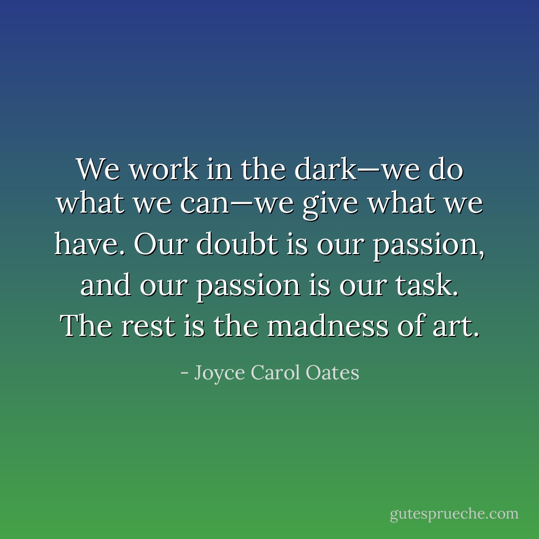We work in the dark—we do what we can—we give what we have. Our doubt is our passion, and our passion is our task. The rest is the madness of art. - Joyce Carol Oates