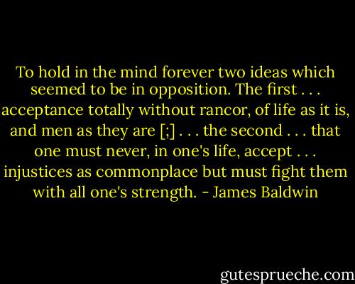 To hold in the mind forever two ideas which seemed to be in opposition. The first . . . acceptance totally without rancor, of life as it is, and men as they are [;] . . . the second . . . that one must never, in one's life, accept . . . injustices as commonplace but must fight them with all one's strength. - James Baldwin