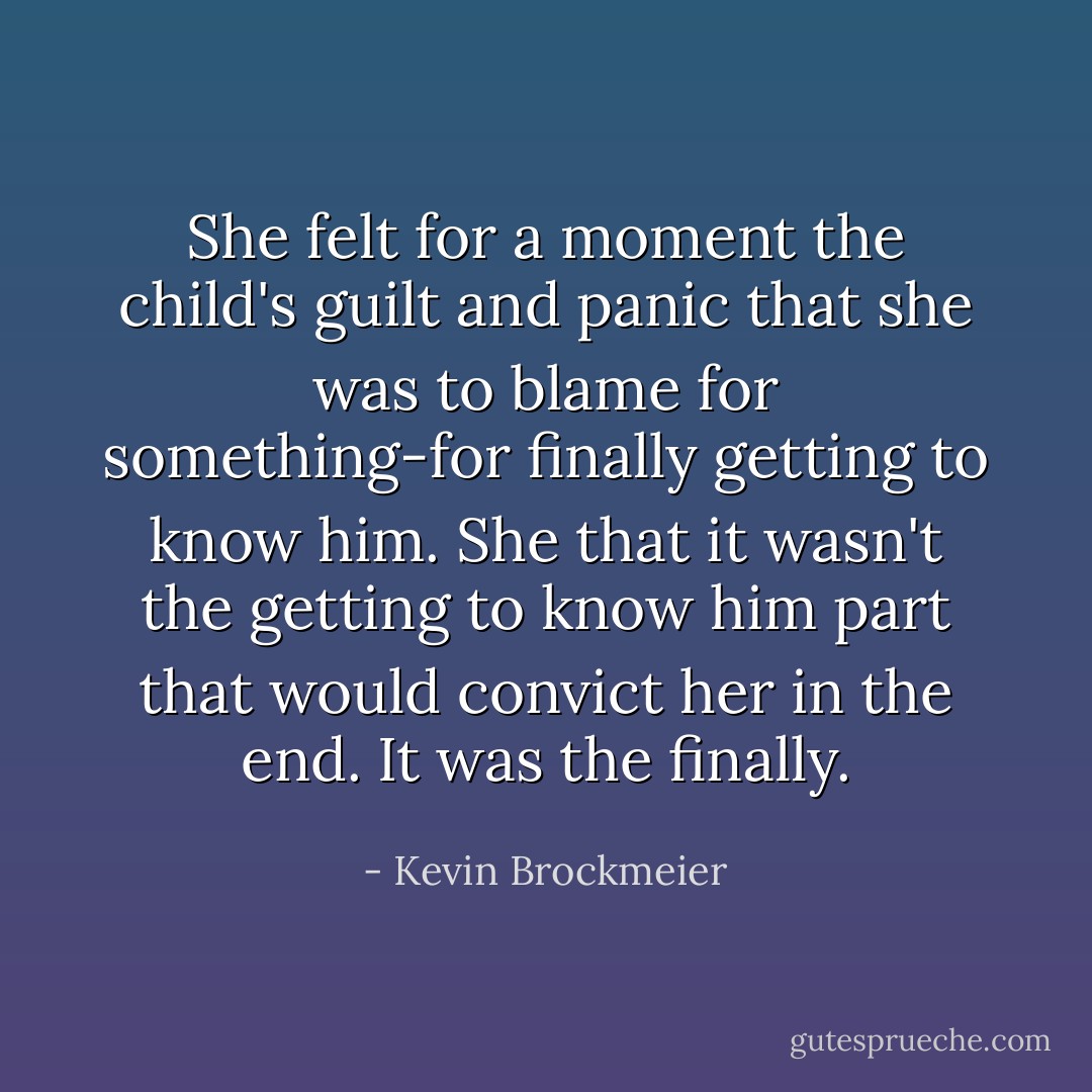 She felt for a moment the child's guilt and panic that she was to blame for something-for finally getting to know him. She that it wasn't the getting to know him part that would convict her in the end. It was the finally. - Kevin Brockmeier