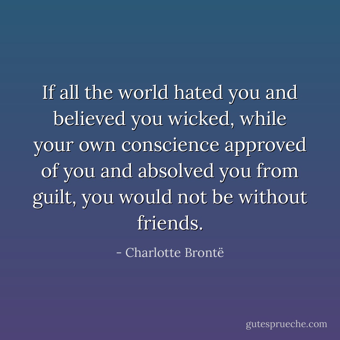 If all the world hated you and believed you wicked, while your own conscience approved of you and absolved you from guilt, you would not be without friends. - Charlotte Brontë