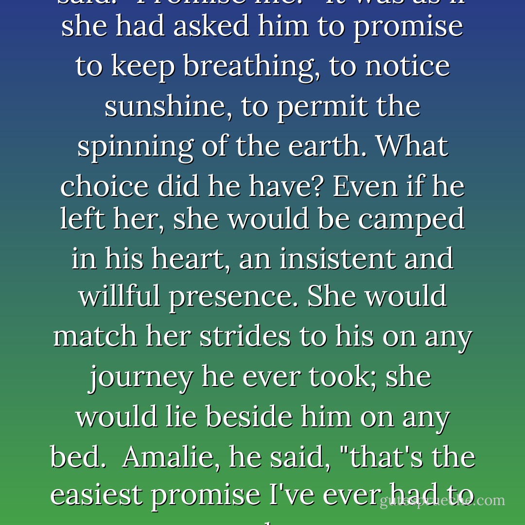 And you're not leaving," she said. "Promise me."<br /><br />It was as if she had asked him to promise to keep breathing, to notice sunshine, to permit the spinning of the earth. What choice did he have? Even if he left her, she would be camped in his heart, an insistent and willful presence. She would match her strides to his on any journey he ever took; she would lie beside him on any bed.<br /><br />Amalie, he said, "that's the easiest promise I've ever had to make. - Sharon Shinn