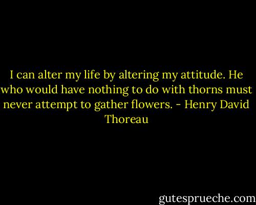 I can alter my life by altering my attitude. He who would have nothing to do with thorns must never attempt to gather flowers. - Henry David Thoreau