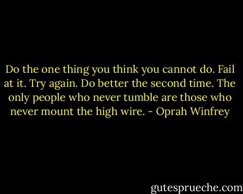 Do the one thing you think you cannot do. Fail at it. Try again. Do better the second time. The only people who never tumble are those who never mount the high wire. - Oprah Winfrey