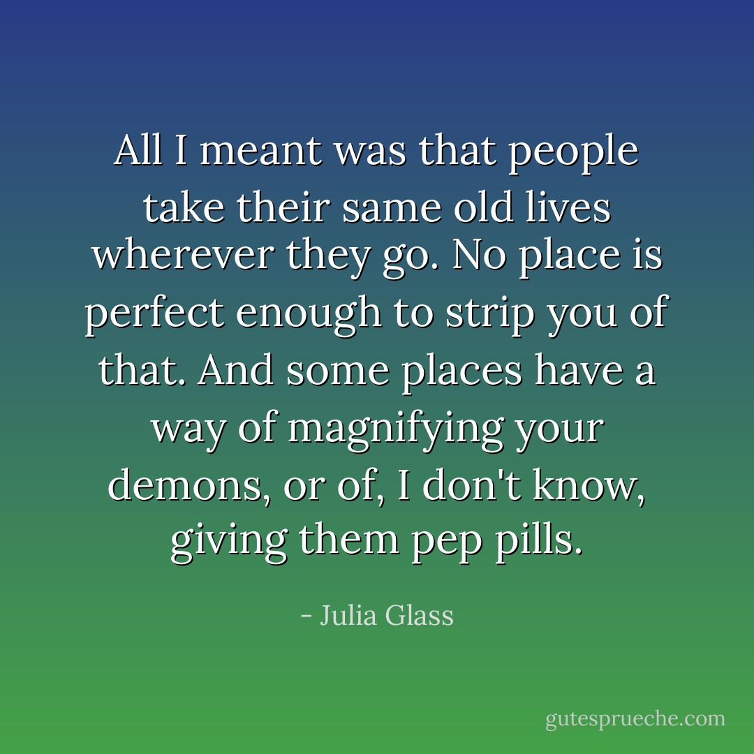 All I meant was that people take their same old lives wherever they go. No place is perfect enough to strip you of that. And some places have a way of magnifying your demons, or of, I don't know, giving them pep pills. - Julia Glass